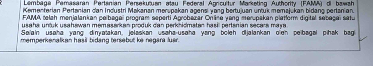 Lembaga Pemasaran Pertanian Persekutuan atau Federal Agricultur Marketing Authority (FAMA) di bawah 
Kementerian Pertanian dan Industri Makanan merupakan agensi yang bertujuan untuk memajukan bidang pertanian. 
FAMA telah menjalankan pelbagai program seperti Agrobazar Online yang merupakan platform digital sebagai satu 
usaha untuk usahawan memasarkan produk dan perkhidmatan hasil pertanian secara maya. 
Selain usaha yang dinyatakan, jelaskan usaha-usaha yang boleh dijalankan oleh pelbagai pihak bagi 
memperkenalkan hasil bidang tersebut ke negara luar.