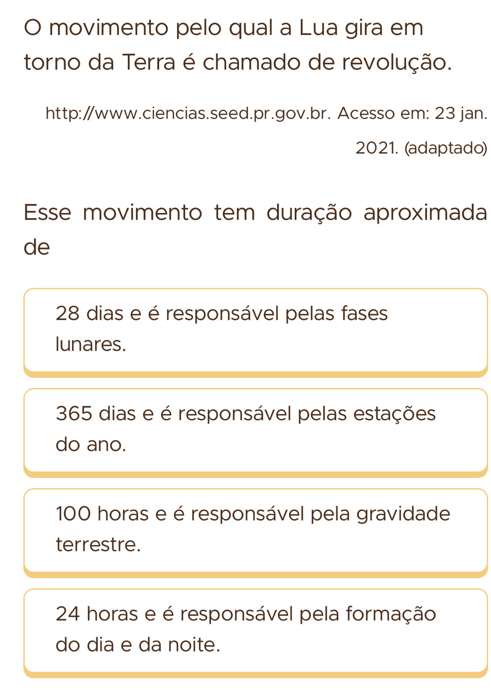 movimento pelo qual a Lua gira em
torno da Terra é chamado de revolução.
http:/www.ciencias.seed.pr.gov.br. Acesso em: 23 jan.
2021. (adaptado)
Esse movimento tem duração aproximada
de
28 dias e é responsável pelas fases
lunares.
365 dias e é responsável pelas estações
do ano.
100 horas e é responsável pela gravidade
terrestre.
24 horas e é responsável pela formação
do dia e da noite.