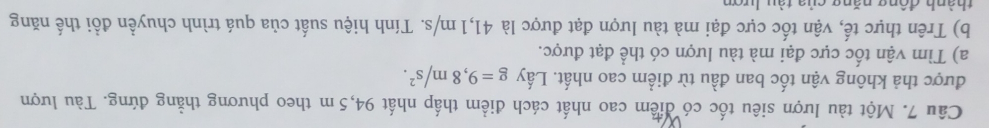 Một tàu lượn siêu tốc có điểm cao nhất cách điểm thấp nhất 94,5m theo phương thằng đứng. Tàu lượn 
được thả không vận tốc ban đầu từ điểm cao nhất. Lấy g=9,8m/s^2. 
a) Tìm vận tốc cực đại mà tàu lượn có thể đạt được. 
b) Trên thực tế, vận tốc cực đại mà tàu lượn đạt được là 41,1 m/s. Tính hiệu suất của quá trình chuyền đổi thế năng 
thành động năng của tàu lượn
