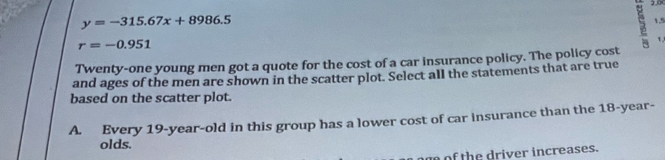 2.0
y=-315.67x+8986.5 1.5
r=-0.951
1
Twenty-one young men got a quote for the cost of a car insurance policy. The policy cost
and ages of the men are shown in the scatter plot. Select all the statements that are true
based on the scatter plot.
A. Every 19 -year-old in this group has a lower cost of car insurance than the 18-year -
olds.
of the driver increases.