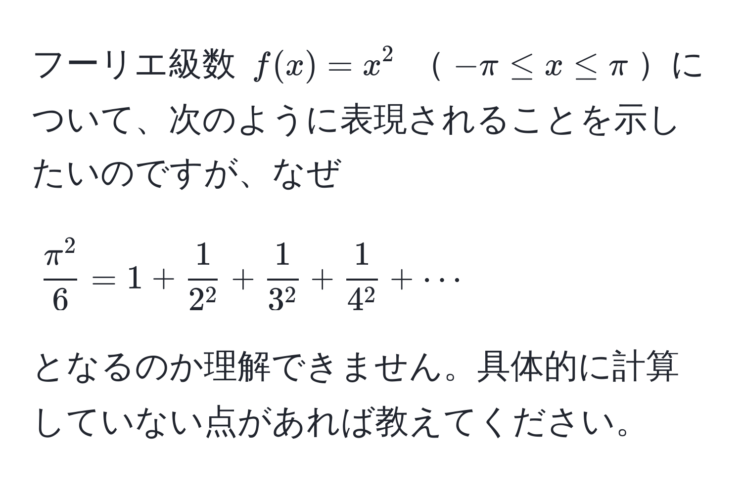 フーリエ級数 $f(x)=x^(2$ $-π ≤ x ≤ π$について、次のように表現されることを示したいのですが、なぜ
$$
fracπ^2)6 = 1 + frac12^2 + frac13^2 + frac14^2 + ·s
$$
となるのか理解できません。具体的に計算していない点があれば教えてください。