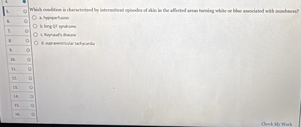 Which condition is characterized by intermittent episodes of skin in the affected areas turning white or blue associated with numbness?
6. a. hypoperfusion
b. long QT syndrome
7.
c. Raynaud's disease
8. d. supraventricular tachycardia
9.
10.
11
12.
13.
14.
15、
16.
Check My Work