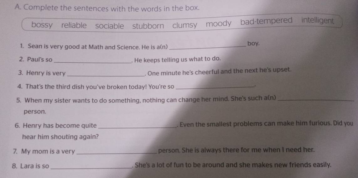 Complete the sentences with the words in the box.
bossy reliable sociable stubborn clumsy moody bad-tempered intelligent
1. Sean is very good at Math and Science. He is a(n)_
boy.
2. Paul's so_ . He keeps telling us what to do.
3. Henry is very_
. One minute he's cheerful and the next he's upset.
4. That's the third dish you’ve broken today! You're so_
.
5. When my sister wants to do something, nothing can change her mind. She's such a(n)_
person.
6. Henry has become quite _. Even the smallest problems can make him furious. Did you
hear him shouting again?
7. My mom is a very_ person. She is always there for me when I need her.
8. Lara is so _. She's a lot of fun to be around and she makes new friends easily.