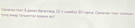 Санасан тоог 3 дахин багасгаад 15 -г нэмбал 35 гарна. Санасан тоог олохьн 
тулд ямар тэгШитгэл зохиох вэ?