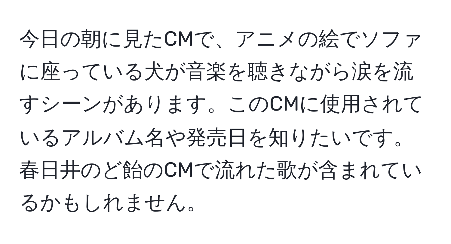 今日の朝に見たCMで、アニメの絵でソファに座っている犬が音楽を聴きながら涙を流すシーンがあります。このCMに使用されているアルバム名や発売日を知りたいです。春日井のど飴のCMで流れた歌が含まれているかもしれません。