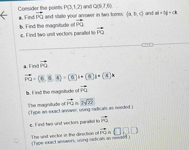 Consider the points P(3,1,2) and Q(9,7,6). 
a. Find vector PQ and state your answer in two forms: langle a,b,crangle and ai+bj+ck. 
b. Find the magnitude of vector PQ. 
c. Find two unit vectors parallel to vector PQ. 
a. Find vector PQ.
vector PQ=langle 6,6,4rangle =(6)i+(6)j+(4)k
b. Find the magnitude of vector PQ. 
The magnitude of vector PQ is 2sqrt(22)
(Type an exact answer, using radicals as needed.) 
c. Find two unit vectors parallel to vector PQ. 
The unit vector in the direction of vector PQ is □ ,□ , □
(Type exact answers, using radicals as needed.)