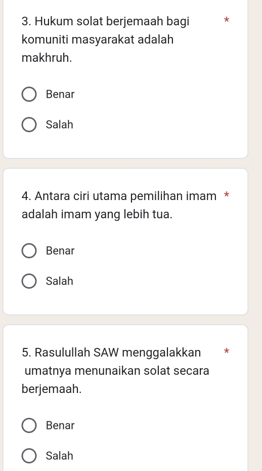 Hukum solat berjemaah bagi *
komuniti masyarakat adalah
makhruh.
Benar
Salah
4. Antara ciri utama pemilihan imam *
adalah imam yang lebih tua.
Benar
Salah
5. Rasulullah SAW menggalakkan *
umatnya menunaikan solat secara
berjemaah.
Benar
Salah