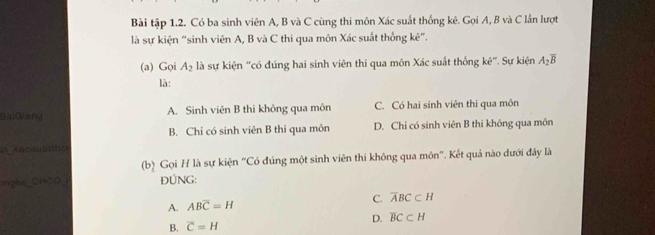 Bài tập 1.2. Có ba sinh viên A, B và C cùng thi môn Xác suất thống kê. Gọi A, B và C lần lượt
là sự kiện “sinh viên A, B và C thi qua môn Xác suất thống kê”.
(a) Gọi A_2 là sự kiện “có đúng hai sinh viên thi qua môn Xác suất thống kê”. Sự kiện A_2overline B
là:
BalGiang A. Sinh viên B thi không qua môn C. Có hai sinh viên thi qua môn
B. Chỉ có sinh viên B thi qua môn D. Chỉ có sinh viên B thi không qua môn
i Kacssa l the
(b) Gọi H là sự kiện “Có đúng một sinh viên thi không qua môn”. Kết quả nào dưới đây là
gke_DHCO ĐÚNG:
C. overline ABC⊂ H
A. ABoverline C=H
B. overline C=H D. overline BC⊂ H