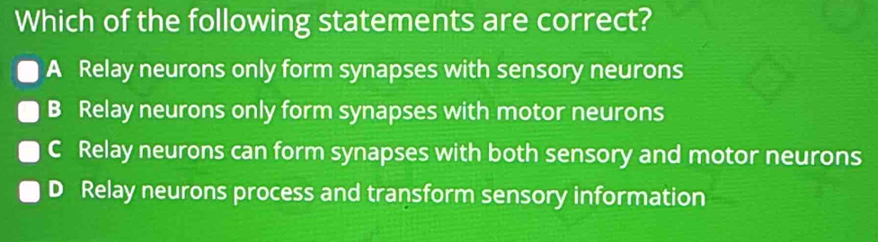 Which of the following statements are correct?
A Relay neurons only form synapses with sensory neurons
B Relay neurons only form synapses with motor neurons
C Relay neurons can form synapses with both sensory and motor neurons
D Relay neurons process and transform sensory information