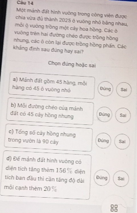 Một mảnh đất hình vuống trong công viên được
chia vừa đủ thành 2025 ó vuống nhỏ bằng nhau,
mỏi ộ vuờng trồng một cây hoa hồng. Các ô
vưông trên hai đường chéo được trồng hồng
nhung, các ô còn lại được trồng hồng phần. Các
khẳng định sau đúng hay sai?
Chọn đúng hoặc sai
a) Mảnh đất gồm 45 hàng, mỏi
hàng có 45 ò vuông nhỏ Đùng Sai
b) Mỏi đường chéo của mảnh
đất có 45 cây hồng nhung Đúng Sal
c) Tổng số cây hồng nhung
trong vườn là 90 cây Đủng Sai
d) Đế mảnh đất hình vuông có
diện tích tăng thêm 156 % diện
tích ban đầu thì cần tăng độ dài Đúng Sai
mỗi cạnh thêm 20 %
88