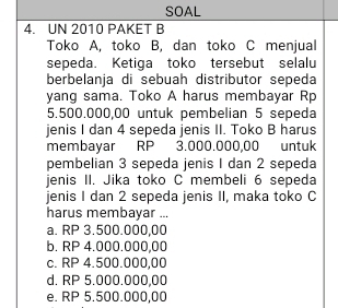 SOAL
4. UN 2010 PAKET B
Toko A, toko B, dan toko C menjual
sepeda. Ketiga toko tersebut selalu
berbelanja di sebuah distributor sepeda
yang sama. Toko A harus membayar Rp
5.500.000,00 untuk pembelian 5 sepeda
jenis I dan 4 sepeda jenis II. Toko B harus
membayar RP 3.000.000,00 untuk
pembelian 3 sepeda jenis I dan 2 sepeda
jenis II. Jika toko C membeli 6 sepeda
jenis I dan 2 sepeda jenis II, maka toko C
harus membayar ...
a. RP 3.500.000,00
b. RP 4.000.000,00
c. RP 4.500.000,00
d. RP 5.000.000,00
e. RP 5.500.000,00