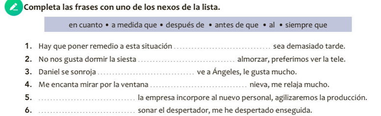 △ Completa las frases con uno de los nexos de la lista. 
en cuanto • a medida que • después de • antes de que • al • siempre que 
1. Hay que poner remedio a esta situación_ sea demasiado tarde. 
2. No nos gusta dormir la siesta _almorzar, preferimos ver la tele. 
3. Daniel se sonroja _ve a Ángeles, le gusta mucho. 
4. Me encanta mirar por la ventana _nieva, me relaja mucho. 
5. _la empresa incorpore al nuevo personal, agilizaremos la producción. 
6. _sonar el despertador, me he despertado enseguida.