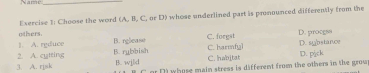 Name:_
Exercise 1: Choose the word (A, B, C, or D) whose underlined part is pronounced differently from the
others.
1. A. rgduce B. rglease C. forgst D. procgss
2. A. cutting B. rubbish C. harmful D. substance
3. A. rjsk B. wjld C. habitat D. pick
C or D) whose main stress is different from the others in the grou