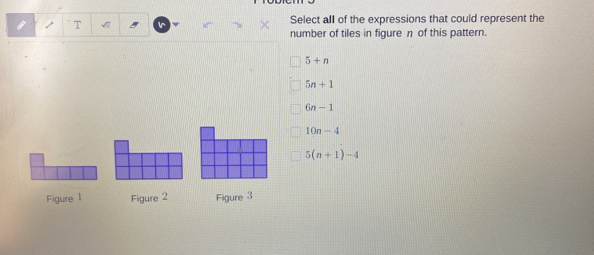 Select all of the expressions that could represent the
number of tiles in figure n of this pattern.
5+n
5n+1
6n-1
10n-4
5(n+1)-4
Figure 1 Figure 2 Figure 3