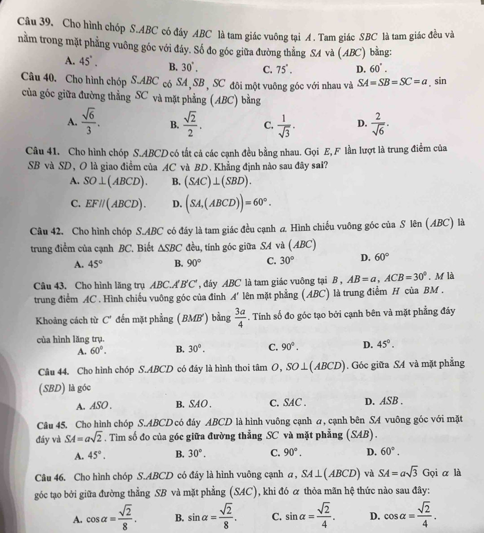 Cho hình chóp S.ABC có đáy ABC là tam giác vuông tại A . Tam giác SBC là tam giác đều và
nằm trong mặt phẳng vuông góc với đáy. Số đo góc giữa đường thẳng SA và (ABC) bằng:
A. 45°. 60°.
B. 30°. 75°. D.
C.
Câu 40. Cho hình chóp S.ABC có SA, SB , SC đôi một vuông góc với nhau và SA=SB=SC=a. sin
của góc giữa đường thẳng SC và mặt phẳng (ABC) bằng
A.  sqrt(6)/3 .  sqrt(2)/2 . C.  1/sqrt(3) .  2/sqrt(6) .
B.
D.
Câu 41. Cho hình chóp S.ABCD có tất cả các cạnh đều bằng nhau. Gọi E, F lần lượt là trung điểm của
SB và SD, O là giao điểm của AC và BD. Khẳng định nào sau đây sai?
A. SO⊥ (ABCD). B. (SAC)⊥ (SBD).
C. EF//(ABCD). D. (SA,(ABCD))=60°.
Câu 42. Cho hình chóp S.ABC có đáy là tam giác đều cạnh a. Hình chiếu vuông góc của S lên (ABC) là
trung điểm của cạnh BC. Biết △ SBC đều, tính góc giữa SA và (ABC)
A. 45° B. 90°
C. 30° D. 60°
Câu 43. Cho hình lăng trụ ABC.A'B'C' đáy ABC là tam giác vuông tại B , AB=a,ACB=30°. M là
trung điểm AC . Hình chiếu vuông góc của đỉnh A' lên mặt phẳng (ABC) là trung điểm H của BM .
Khoảng cách từ C' đến mặt phẳng (BMB') bằng  3a/4 . Tính số đo góc tạo bởi cạnh bên và mặt phẳng đáy
của hình lăng trụ.
A. 60°. B. 30°. C. 90°. D. 45°.
Câu 44. Cho hình chóp S.ABCD có đáy là hình thoi tâm O,SO⊥ (ABCD). Góc giữa SA và mặt phẳng
(SBD) là góc
A. ASO . B. SAO . C. SAC . D. ASB .
Câu 45. Cho hình chóp S.ABCD có đáy ABCD là hình vuông cạnh a, cạnh bên SA vuông góc với mặt
đáy và SA=asqrt(2). Tìm số đo của góc giữa đường thẳng SC và mặt phẳng (SAB).
A. 45°. B. 30°. C. 90°. D. 60°.
Câu 46. Cho hình chóp S.ABCD có đáy là hình vuông cạnh a,SA⊥ (ABCD) và SA=asqrt(3) Gọi α là
góc tạo bởi giữa đường thẳng SB và mặt phẳng (SAC), khi đó α thỏa mãn hệ thức nào sau đây:
A. cos alpha = sqrt(2)/8 . B. sin alpha = sqrt(2)/8 . C. sin alpha = sqrt(2)/4 . D. cos alpha = sqrt(2)/4 .