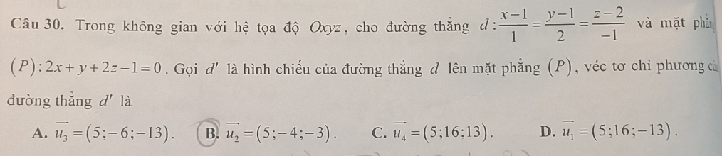 Trong không gian với hệ tọa độ Oxyz, cho đường thẳng d:  (x-1)/1 = (y-1)/2 = (z-2)/-1  và mặt phǎ
(P): 2x+y+2z-1=0. Gọi d' là hình chiếu của đường thắng d lên mặt phẳng (P), véc tơ chỉ phương c
đường thẳng d là
A. vector u_3=(5;-6;-13). B. vector u_2=(5;-4;-3). C. vector u_4=(5;16;13). D. vector u_1=(5;16;-13).