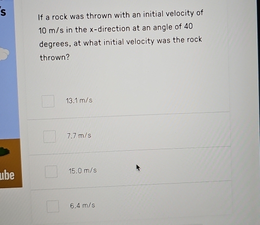 If a rock was thrown with an initial velocity of
10 m/s in the x -direction at an angle of 40
degrees, at what initial velocity was the rock
thrown?
13.1 m/s
7.7 m/s
ube 15.0 m/s
6.4 m/s