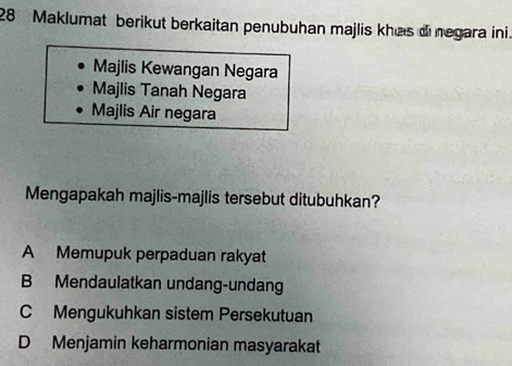 Maklumat berikut berkaitan penubuhan majlis khas di negara ini
Majlis Kewangan Negara
Majlis Tanah Negara
Majlis Air negara
Mengapakah majlis-majlis tersebut ditubuhkan?
A Memupuk perpaduan rakyat
B Mendaulatkan undang-undang
C Mengukuhkan sistem Persekutuan
D Menjamin keharmonian masyarakat