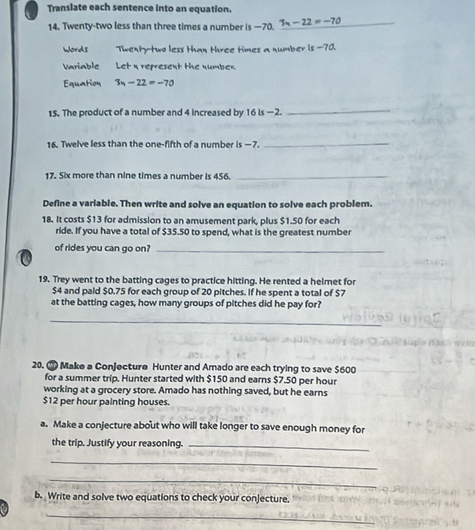 Translate each sentence into an equation. 
14. Twenty-two less than three times a number is —70. 3n-22=-70 __ 
Words Twenty-two less than three times a number is -70. 
Variable Let η represent the number. 
Equation 3n-22=-70
15. The product of a number and 4 increased by 16 is —2. 
_ 
16. Twelve less than the one-fifth of a number is —7._ 
17. Six more than nine times a number is 456._ 
Define a variable. Then write and solve an equation to solve each problem. 
18. It costs $13 for admission to an amusement park, plus $1.50 for each 
ride. If you have a total of $35.50 to spend, what is the greatest number 
of rides you can go on?_ 
19. Trey went to the batting cages to practice hitting. He rented a helmet for
$4 and paid $0.75 for each group of 20 pitches. If he spent a total of $7
at the batting cages, how many groups of pitches did he pay for? 
_ 
20. M Make a Conjecture Hunter and Amado are each trying to save $600
for a summer trip. Hunter started with $150 and earns $7.50 per hour
working at a grocery store. Amado has nothing saved, but he earns
$12 per hour painting houses. 
a. Make a conjecture about who will take longer to save enough money for 
the trip. Justify your reasoning._ 
_ 
_ 
b. Write and solve two equations to check your conjecture. 
_