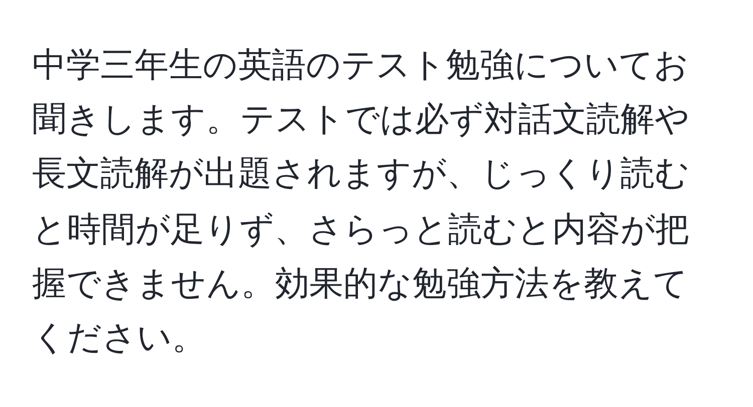 中学三年生の英語のテスト勉強についてお聞きします。テストでは必ず対話文読解や長文読解が出題されますが、じっくり読むと時間が足りず、さらっと読むと内容が把握できません。効果的な勉強方法を教えてください。