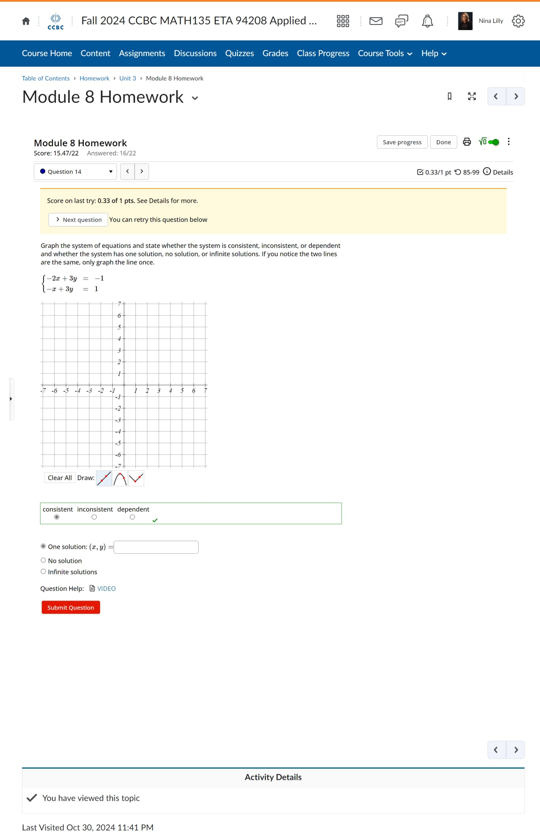 Fall 2024 CCBC MATH135 ETA 94208 Applied ... Nina Lilly
Course Home Content Assignments Discussions Quizzes Grades Class Progress Course Tools ~ Help ~
Module 8 Homework < >
Module 8 Homework Save progress Done √o
Score: 15.47/22 Answered: 16/22
Question 14 0.33/1 pt つ 85-99 ⓘ Details
Score on last try: 0.33 of 1 pts. See Details for more.
> Next question
Graph the system of equations and state whether the system is consistent, inconsistent, or dependent
and whether the system has one solution, no solution, or infinite solutions. If you notice the two lines
are the same, only graph the line once.
beginarrayl -2x+3y=-1 -x+3y=1endarray.
Clear All Draw:
consistent inconsistent dependent
(-3=)(-) 
One solution: (x,y)=□
No solution
○ Infinite solutions
Question Help： VIDEO
Submit Question
< 7
Activity Details
You have viewed this topic
Last Visited Oct 30, 2024 11:41 PM