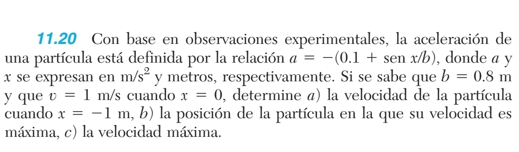 11.20 Con base en observaciones experimentales, la aceleración de 
una partícula está definida por la relación a=-(0.1+senx/b) , donde a y
x se expresan en m/s^2 y metros, respectivamente. Si se sabe que b=0.8m
y que v=1m/s cuando x=0 , determine á) la velocidad de la partícula 
cuando x=-1m, b 9) la posición de la partícula en la que su velocidad es 
máxima, c) la velocidad máxima.