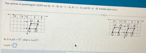 The vertices of parallelogram QUAD are Q(-8,-8),U(-7,-5),A(-3,-5) ), and D(-4,-8) Answer parts a to c.
 
b. If m∠ A=72° , what is m∠ A
m∠ A'=□°