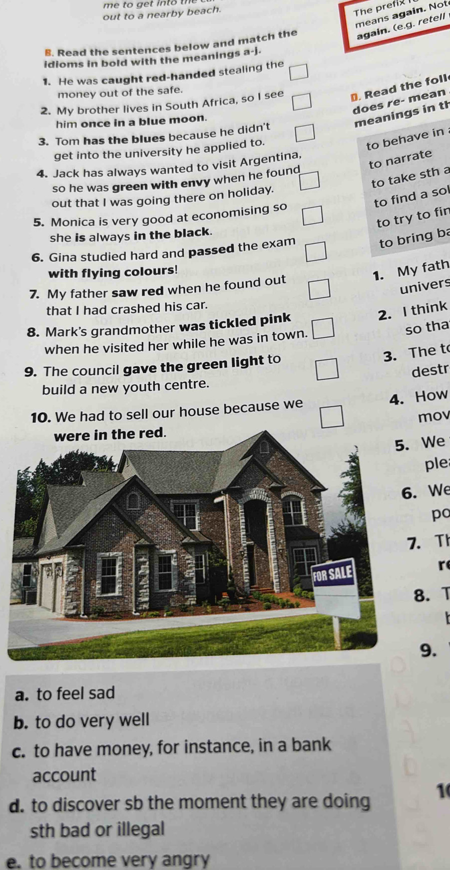 me to ge t in t 
out to a nearby beach.
The prefix 
means again. Not
again. (e.g. retell
B. Read the sentences below and match the
idioms in bold with the meanings a-j.
1. He was caught red-handed stealing the
D. Read the foll
money out of the safe.
does re- mean
2. My brother lives in South Africa, so I see
him once in a blue moon.
meanings in th
3. Tom has the blues because he didn't
get into the university he applied to.
to behave in 
to narrate
4. Jack has always wanted to visit Argentina
to take sth a
so he was green with envy when he found
to find a sol
out that I was going there on holiday.
5. Monica is very good at economising so
to try to fin
she is always in the black.
6. Gina studied hard and passed the exam
to bring ba
with flying colours!
1. My fath
univers
7. My father saw red when he found out
that I had crashed his car.
2. I think
8. Mark's grandmother was tickled pink
so tha
when he visited her while he was in town.
9. The council gave the green light to
3. The t
destr
build a new youth centre.
4. How
10. We had to sell our house because we
mov
We
ple
We
po
Th
r
. T
9.
a. to feel sad
b. to do very well
c. to have money, for instance, in a bank
account
1
d. to discover sb the moment they are doing
sth bad or illegal
e. to become very angry