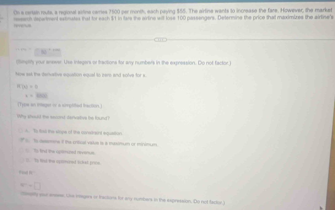 On a certain route, a regional airline carries 7500 per month, each paying $55. The airline wants to increase the fare. However, the market
rssarch depariment estimates that for each $1 in fare the airline will lose 100 passengers. Determine the price that maximizes the airline's
nevertuns .
k_PU= B0.

(Smplity your answer. Use integers or fractions for any numbers in the expression. Do not factor.)
Now set the derivative equation equal to zero and solve for x.
R'(x)=0
x=6500
(Typs an integer or a simplified fraction.)
Why should the second derivative be found?
A. To fied the slope of the constraint equation.
To dessmns if the crtical value is a maximum or minimum.
To find the opemized revenue.. To fied the optimered ticket price.
Find R
w=□
mlly your anmeer. Use integers or fractions for any numbers in the expression. Do not factor.)