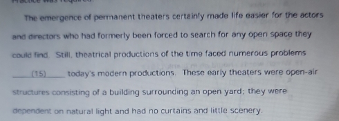 The emergence of permanent theaters certainly made life easier for the actors 
and directors who had formerly been forced to search for any open space they 
could find. Still, theatrical productions of the time faced numerous problems 
(15) ____ today's modern productions. These early theaters were open-air 
structures consisting of a building surrounding an open yard; they were 
dependent on natural light and had no curtains and little scenery.