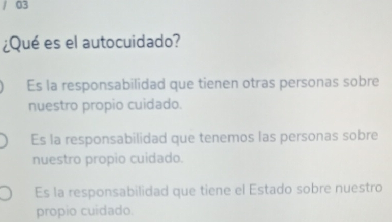 03
¿Qué es el autocuidado?
Es la responsabilidad que tienen otras personas sobre
nuestro propio cuidado.
Es la responsabilidad que tenemos las personas sobre
nuestro propio cuidado.
Es la responsabilidad que tiene el Estado sobre nuestro
propio cuidado.