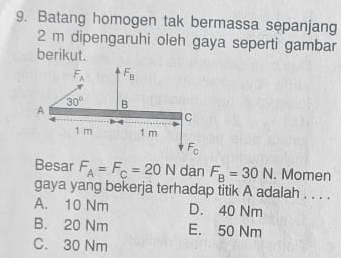 Batang homogen tak bermassa sepanjang
2 m dipengaruhi oleh gaya seperti gambar
berikut.
F_A F_B
A
30° B
C
1 m 1 m
F_0
Besar F_A=F_C=20N dan F_B=30N. Momen
gaya yang bekerja terhadap titik A adalah . . . .
A. 10 Nm D. 40 Nm
B. 20 Nm E. 50 Nm
C. 30 Nm