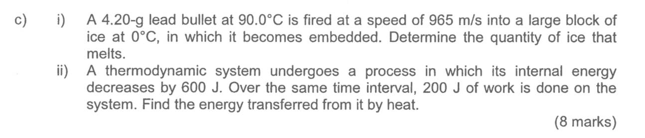 A 4.20-g lead bullet at 90.0°C is fired at a speed of 965 m/s into a large block of 
ice at 0°C , in which it becomes embedded. Determine the quantity of ice that 
melts. 
ii) A thermodynamic system undergoes a process in which its internal energy 
decreases by 600 J. Over the same time interval, 200 J of work is done on the 
system. Find the energy transferred from it by heat. 
(8 marks)