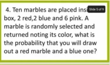 Ten marbles are placed insis a 
box, 2 red, 2 blue and 6 pink. A 
marble is randomly selected and 
returned noting its color, what is 
the probability that you will draw 
out a red marble and a blue one?