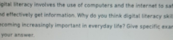 igital literacy involves the use of computers and the internet to sat 
nd effectively get information. Why do you think digital literacy skil 
ecoming increasingly important in everyday life? Give specific exar 
your answer.