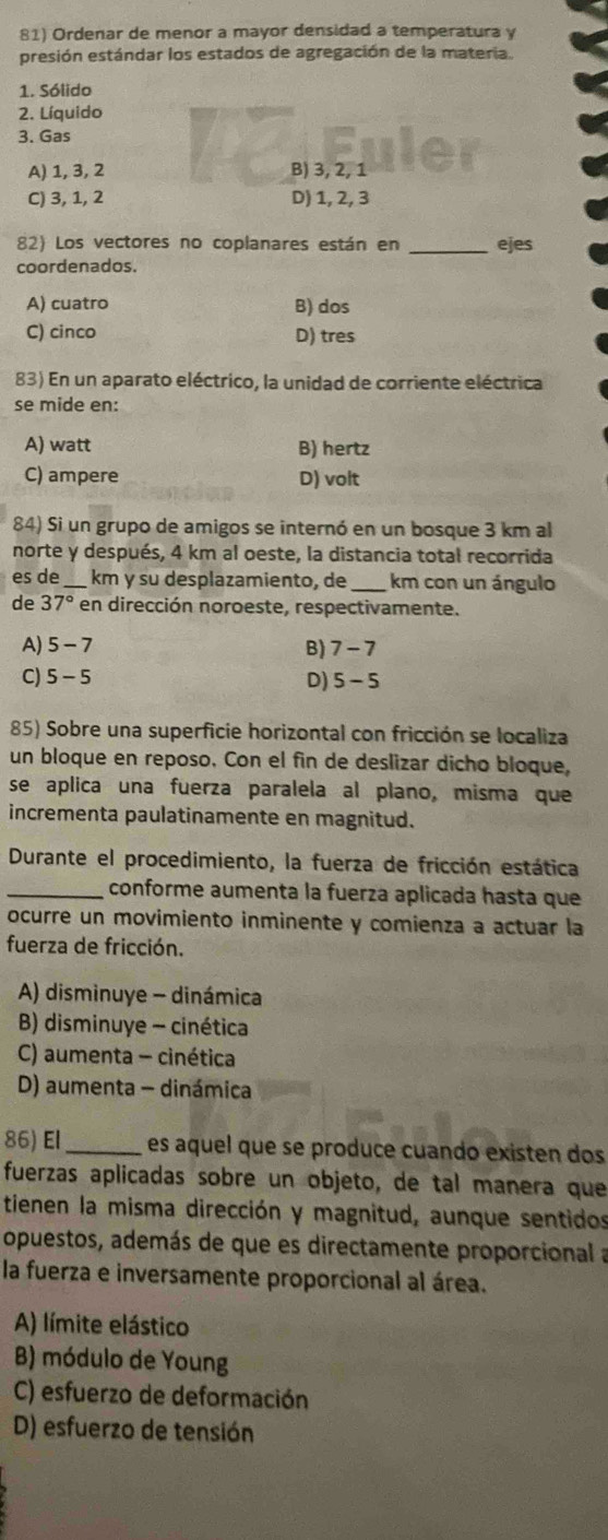 Ordenar de menor a mayor densidad a temperatura y
presión estándar los estados de agregación de la materia.
1. Sólido
2. Líquido
3. Gas
A) 1, 3, 2 B) 3, 2, 1
C) 3, 1, 2 D) 1, 2, 3
82) Los vectores no coplanares están en _ejes
coordenados.
A) cuatro B) dos
C) cinco D) tres
83) En un aparato eléctrico, la unidad de corriente eléctrica
se mide en:
A) watt B) hertz
C) ampere D) volt
84) Si un grupo de amigos se internó en un bosque 3 km al
norte y después, 4 km al oeste, la distancia total recorrida
es de_ km y su desplazamiento, de _km con un ángulo
de 37° en dirección noroeste, respectivamente.
A) 5-7 7-7
B)
C) 5-5 D) 5-5
85) Sobre una superficie horizontal con fricción se localiza
un bloque en reposo. Con el fin de deslizar dicho bloque,
se aplica una fuerza paralela al plano, misma que
incrementa paulatinamente en magnitud.
Durante el procedimiento, la fuerza de fricción estática
_conforme aumenta la fuerza aplicada hasta que
ocurre un movimiento inminente y comienza a actuar la
fuerza de fricción.
A) disminuye - dinámica
B) disminuye - cinética
C) aumenta - cinética
D) aumenta - dinámica
86) El_ es aquel que se produce cuando existen dos
fuerzas aplicadas sobre un objeto, de tal manera que
tienen la misma dirección y magnitud, aunque sentidos
opuestos, además de que es directamente proporcional a
la fuerza e inversamente proporcional al área.
A) límite elástico
B) módulo de Young
C) esfuerzo de deformación
D) esfuerzo de tensión