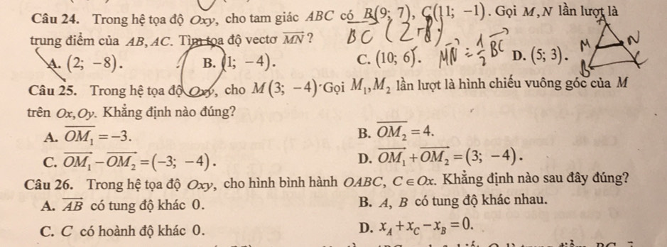 Trong hệ tọa độ Oxy, cho tam giác ABC có B(9;7), C(11;-1). Gọi M, N lần lượt là
trung điểm của AB, AC. Tìm tọa độ vectơ vector MN ?
. (2;-8). B. (1;-4).
D.
C. (10;6). (5;3). 
Câu 25. Trong hệ tọa độ Oơ, cho M(3;-4) · G_QiM_1, M_2 lần lượt là hình chiếu vuông góc của M
trên Ox, Oy. Khẳng định nào đúng?
A. overline OM_1=-3.
B. overline OM_2=4.
C. vector OM_1-vector OM_2=(-3;-4). D. vector OM_1+vector OM_2=(3;-4). 
Câu 26. Trong hệ tọa độ Oxy, cho hình bình hành OABC, C∈ Ox Khẳng định nào sau đây đúng?
A. vector AB có tung độ khác 0. B. A, B có tung độ khác nhau.
C. C có hoành độ khác 0.
D. x_A+x_C-x_B=0.