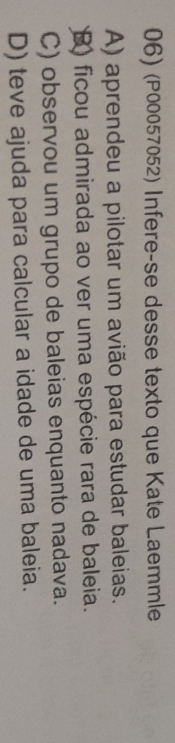 (P00057052) Infere-se desse texto que Kate Laemmle
A) aprendeu a pilotar um avião para estudar baleias.
) ficou admirada ao ver uma espécie rara de baleia.
C) observou um grupo de baleias enquanto nadava.
D) teve ajuda para calcular a idade de uma baleia.