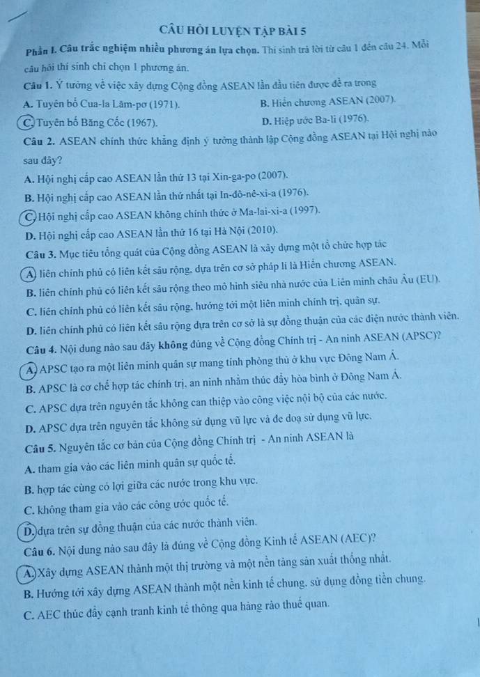 CâU hỏi LUyện tập bài 5
Phần I. Câu trắc nghiệm nhiều phương án lựa chọn. Thí sinh trả lời từ câu 1 đến câu 24. Mỗi
câu hỏi thí sính chỉ chọn 1 phương án.
Câu 1. Ý tưởng về việc xây dựng Cộng đồng ASEAN lần đầu tiên được đề ra trong
A. Tuyên bổ Cua-la Lām-pơ (1971). B. Hiển chương ASEAN (2007).
C. Tuyên bố Băng Cốc (1967). D. Hiệp ước Ba-li (1976).
Câu 2. ASEAN chính thức khẳng định ý tưởng thành lập Cộng đồng ASEAN tại Hội nghị nào
sau dây?
A. Hội nghị cấp cao ASEAN lần thứ 13 tại Xin-ga-po (2007).
B. Hội nghị cấp cao ASEAN lẫn thứ nhất tại In-đô-nê-xi-a (1976).
C) Hội nghị cấp cao ASEAN không chính thức ở Ma-lai-xi-a (1997).
D. Hội nghị cấp cao ASEAN lần thứ 16 tại Hà Nội (2010).
Câu 3. Mục tiêu tổng quát của Cộng đồng ASEAN là xây dựng một tổ chức hợp tác
A) liên chính phủ có liên kết sâu rộng, dựa trên cơ sở pháp lí là Hiển chương ASEAN.
B. liên chính phủ có liên kết sâu rộng theo mô hình siêu nhà nước của Liên minh châu Âu (EU).
C. liên chính phủ có liên kết sâu rộng, hướng tới một liên minh chính trị. quân sự.
D. liên chính phủ có liên kết sâu rộng dựa trên cơ sở là sự đồng thuận của các điện nước thành viên.
Câu 4. Nội dung nào sau đãy không đúng về Cộng đồng Chính trị - An ninh ASEAN (APSC)?
A) APSC tạo ra một liên minh quân sự mang tinh phòng thủ ở khu vực Đông Nam Á.
B. APSC là cơ chế hợp tác chính trị, an ninh nhằm thúc đẫy hòa bình ở Đông Nam Á.
C. APSC dựa trên nguyên tắc không can thiệp vào công việc nội bộ của các nước.
D. APSC dựa trên nguyên tắc không sử dụng vũ lực và đe doạ sử dụng vũ lực.
Câu 5. Nguyên tắc cơ bản của Cộng đồng Chính trị - An ninh ASEAN là
A. tham gia vào các liên minh quân sự quốc tế.
B. hợp tác cùng có lợi giữa các nước trong khu vực.
C. không tham gia vào các công ước quốc tế.
D. dựa trên sự đồng thuận của các nước thành viên.
Câu 6. Nội dung nào sau đây là đúng về Cộng đồng Kinh tế ASEAN (AEC)?
A)Xây dựng ASEAN thành một thị trường và một nền tăng sản xuất thống nhất.
B. Hướng tới xây dựng ASEAN thành một nền kinh tế chung. sử dụng đồng tiền chung.
C. AEC thúc đầy cạnh tranh kinh tế thông qua hàng rảo thuế quan.
