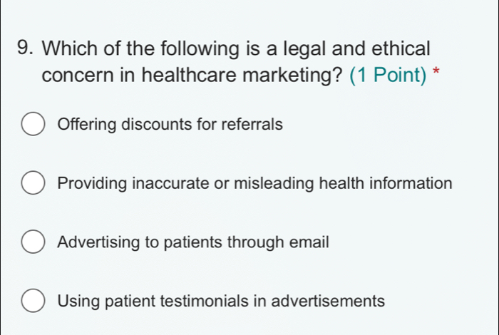 Which of the following is a legal and ethical
concern in healthcare marketing? (1 Point) *
Offering discounts for referrals
Providing inaccurate or misleading health information
Advertising to patients through email
Using patient testimonials in advertisements