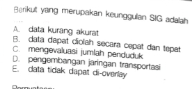 Berikut yang merupakan keunggulan SIG adalah
A. data kurang akurat
B. data dapat diolah secara cepat dan tepat
C. mengevaluasi jumlah penduduk
D. pengembangan jaringan transportasi
E. data tidak dapat di-overlay