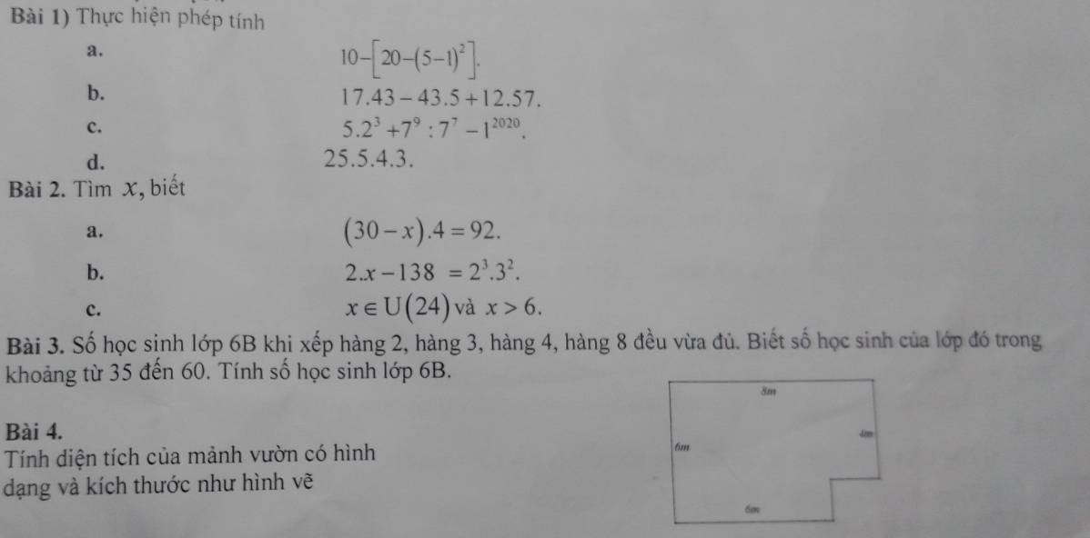 Bài 1) Thực hiện phép tính 
a.
10-[20-(5-1)^2]. 
b.
17.43-43.5+12.57. 
c.
5.2^3+7^9:7^7-1^(2020). 
d. 25.5. 4.3. 
Bài 2. Tìm x, biết 
a.
(30-x).4=92. 
b.
2.x-138=2^3.3^2. 
c.
x∈ U(24) và x>6. 
Bài 3. Số học sinh lớp 6B khi xếp hàng 2, hàng 3, hàng 4, hàng 8 đều vừa đủ. Biết số học sinh của lớp đó trong 
khoảng từ 35 đến 60. Tính số học sinh lớp 6B. 
Bài 4. 
Tính diện tích của mảnh vườn có hình 
dạng và kích thước như hình vẽ