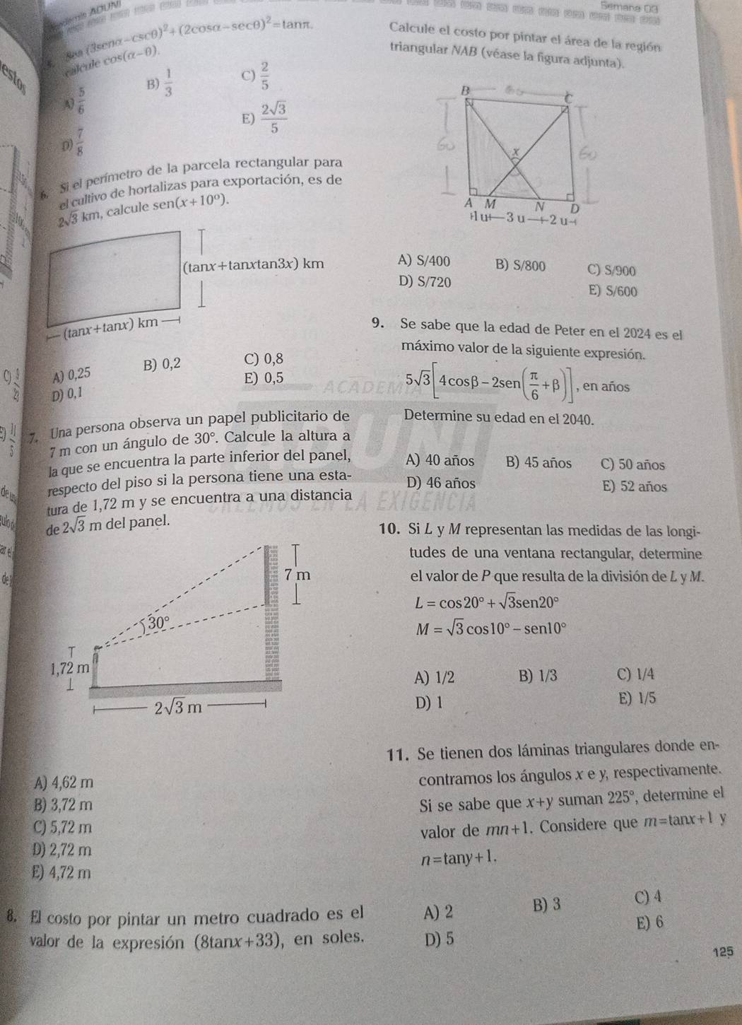 Auctómin ADUN
Semana 03
§. Sea (3seno -csc θ )^2+(2cos alpha -sec θ )^2=tan π
Calcule el costo por pintar el área de la región
calcule cos (alpha -θ ).
triangular NAB (véase la figura adjunta).
esto
A)  5/6  B)  1/3  C)  2/5 
E)  2sqrt(3)/5 
D  7/8 
6, Si el perímetro de la parcela rectangular para
el cultivo de hortalizas para exportación, es de
2sqrt(3)km , calcule sen (x+10^0).
(tanx+tanxtan3x) km A) S/400 B) S/800 C) S/900
D) S/720 E) S/600
-(tan x+tan x)km -
9. Se sabe que la edad de Peter en el 2024 es el
máximo valor de la siguiente expresión.
B) 0,2 C) 0,8
C) 1/2  A) 0,25
E) 0,5
D) 0, 1
5sqrt(3)[4cos beta -2sen ( π /6 +beta )] , en años
7. Una persona observa un papel publicitario de Determine su edad en el 2040.
7 m con un ángulo de 30°. Calcule la altura a
la que se encuentra la parte inferior del panel, A) 40 años B) 45 años C) 50 años
de u respecto del piso si la persona tiene una esta- D) 46 años E) 52 años
tura de 1,72 m y se encuentra a una distancia
culod de 2sqrt(3)mdel panel. 10. Si L y M representan las medidas de las longi-
aretudes de una ventana rectangular, determine
Oe el valor de P que resulta de la división de L y M.
L=cos 20°+sqrt(3)sen 20°
M=sqrt(3)cos 10°-sen 10°
C) 1/4
A) 1/2 B) 1/3
D) 1 E) 1/5
11. Se tienen dos láminas triangulares donde en-
A) 4,62 m
contramos los ángulos x e y, respectivamente.
B) 3,72 m Si se sabe que x+y suman 225° , determine el
C) 5,72 m mn+1. Considere que m=tan x+1 y
valor de
D) 2,72 m
n=tan y+1.
E) 4,72 m
B) 3
8. El costo por pintar un metro cuadrado es el A) 2 C) 4
E) 6
valor de la expresión (8tanx+33), en soles. D) 5
125