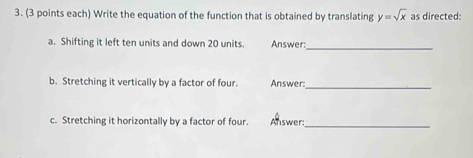 (3 points each) Write the equation of the function that is obtained by translating y=sqrt(x) as directed: 
a. Shifting it left ten units and down 20 units. Answer:_ 
b. Stretching it vertically by a factor of four. Answer:_ 
c. Stretching it horizontally by a factor of four. Answer:_