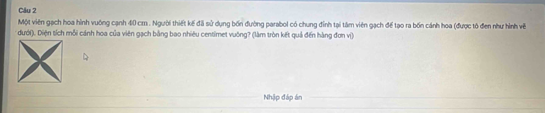 Một viên gạch hoa hình vuông cạnh 40 cm. Người thiết kế đã sử dụng bốn đường parabol có chung đỉnh tại tâm viên gạch đế tạo ra bốn cánh hoa (được tô đen như hình vẽ 
* dưới). Diện tích mỗi cánh hoa của viên gạch bằng bao nhiêu centimet vuông? (làm tròn kết quả đến hàng đơn vị) 
Nhập đáp án