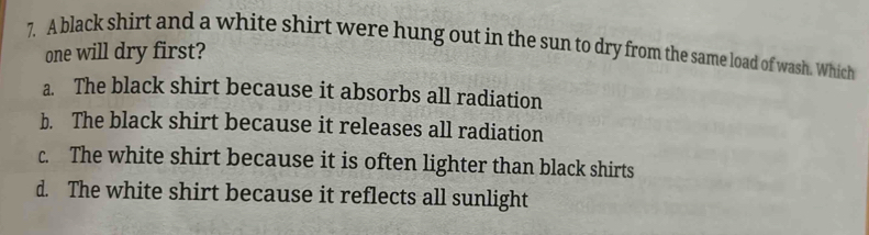 A black shirt and a white shirt were hung out in the sun to dry from the same load of wash. Which
one will dry first?
a. The black shirt because it absorbs all radiation
b. The black shirt because it releases all radiation
c. The white shirt because it is often lighter than black shirts
d. The white shirt because it reflects all sunlight