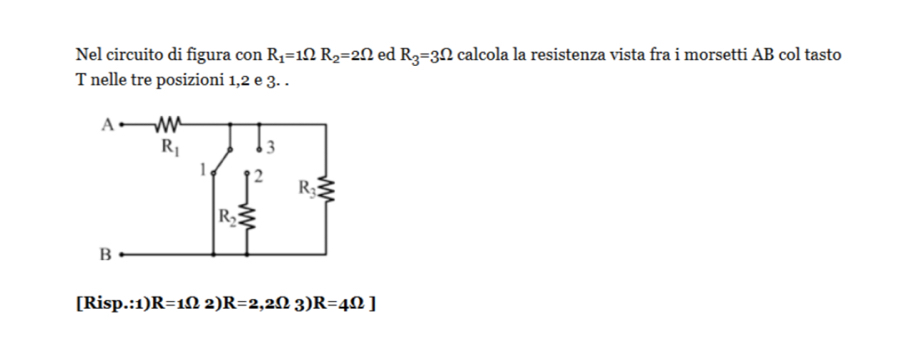 Nel circuito di figura con R_1=1Omega R_2=2Omega ed R_3=3Omega calcola la resistenza vista fra i morsetti AB col tasto
T nelle tre posizioni 1,2 e 3. .
[Risp.:1) R=1Omega 2 R=2,2Omega 3 R=4Omega ]