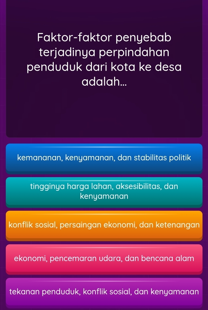 Faktor-faktor penyebab
terjadinya perpindahan
penduduk dari kota ke desa
adalah...
kemananan, kenyamanan, dan stabilitas politik
tingginya harga lahan, aksesibilitas, dan
kenyamanan
konflik sosial, persaingan ekonomi, dan ketenangan
ekonomi, pencemaran udara, dan bencana alam
tekanan penduduk, konflik sosial, dan kenyamanan