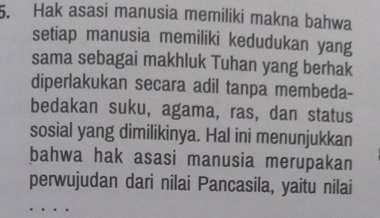 Hak asasi manusia memiliki makna bahwa 
setiap manusia memiliki kedudukan yang 
sama sebagai makhluk Tuhan yang berhak 
diperlakukan secara adil tanpa membeda- 
bedakan suku, agama, ras, dan status 
sosial yang dimilikinya. Hal ini menunjukkan 
bahwa hak asasi manusia merupakan 
perwujudan dari nilai Pancasila, yaitu nilai