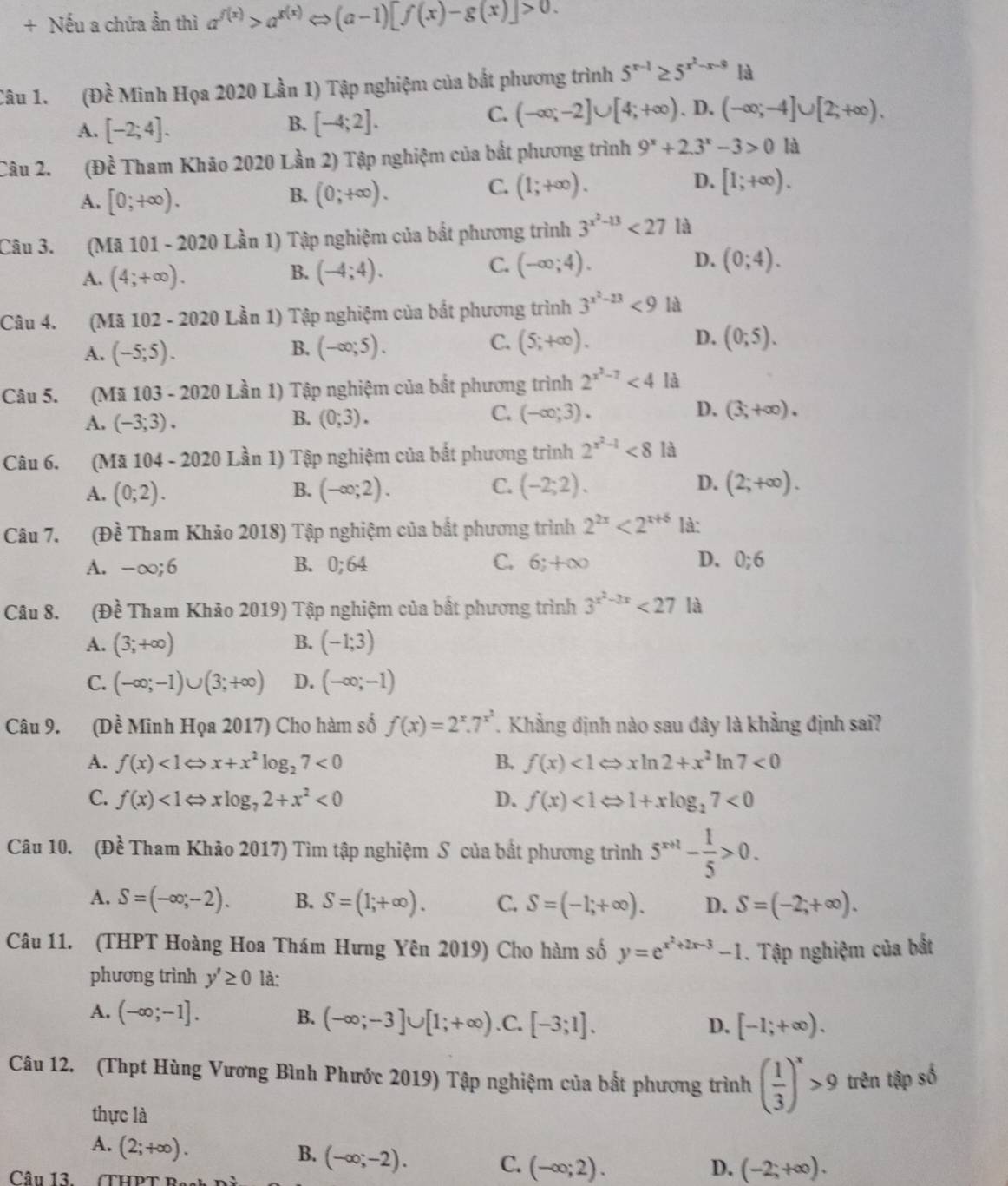 + Nếu a chứa ần thì a^(f(x))>a^(g(x))Leftrightarrow (a-1)[f(x)-g(x)]>0.
Câu 1. (Đề Minh Họa 2020 Lần 1) Tập nghiệm của bắt phương trình 5^(x-1)≥ 5^(x^2)-x-9 là
C. (-∈fty ;-2]∪ [4;+∈fty )
A. [-2;4]. [-4;2].. D. (-∈fty ;-4]∪ [2;+∈fty ).
B.
Câu 2. (Đề Tham Khão 2020 Lần 2) Tập nghiệm của bất phương trình 9^x+2.3^x-3>0 là
A. [0;+∈fty ).
B. (0;+∈fty ).
C. (1;+∈fty ). D. [1;+∈fty ).
Câu 3. (Mã 101 - 2020 Lần 1) Tập nghiệm của bắt phương trình 3^(x^2)-13<27</tex> là
A. (4;+∈fty ). (-4;4). (-∈fty ;4). (0;4).
B.
C.
D.
Câu 4. (Mã 102 - 2020 Lần 1) Tập nghiệm của bắt phương trình 3^(x^2)-13<9</tex> là
A. (-5;5). B. (-∈fty ;5). C. (5;+∈fty ). D. (0;5).
Câu 5. (Mã 103 - 2020 Lần 1) Tập nghiệm của bất phương trình 2^(x^2)-7<4</tex> là
C.
A. (-3;3). B. (0;3). (-∈fty ;3). D. (3,+∈fty ).
Câu 6. (Mã 104 - 2020 Lần 1) Tập nghiệm của bất phương trình 2^(x^2)-1<8</tex> là
A. (0;2). B. (-∈fty ;2). C. (-2;2). D. (2;+∈fty ).
Câu 7. (Đề Tham Khảo 2018) Tập nghiệm của bắt phương trình 2^(2x)<2^(x+6) là:
A. -∈fty ;6 B. 0;64 C. 6;+∈fty D. 0;6
Câu 8. (Đề Tham Khảo 2019) Tập nghiệm của bất phương trình 3^(x^2)-2x<27</tex> là
A. (3;+∈fty ) B. (-1;3)
C. (-∈fty ;-1)∪ (3;+∈fty ) D. (-∈fty ;-1)
Câu 9. (Dề Minh Họa 2017) Cho hàm số f(x)=2^x.7^(x^2). Khẳng định nào sau đây là khẳng định sai?
A. f(x)<1Leftrightarrow x+x^2log _27<0</tex> B. f(x)<1Leftrightarrow xln 2+x^2ln 7<0</tex>
C. f(x)<1Leftrightarrow xlog _72+x^2<0</tex> D. f(x)<1Leftrightarrow 1+xlog _27<0</tex>
Câu 10. (Đề Tham Khảo 2017) Tìm tập nghiệm S của bất phương trình 5^(x+1)- 1/5 >0.
A. S=(-∈fty ;-2). B. S=(1;+∈fty ). C. S=(-1;+∈fty ). D. S=(-2;+∈fty ).
Câu 11. (THPT Hoàng Hoa Thám Hưng Yên 2019) Cho hàm số y=e^(x^2)+2x-3-1. Tập nghiệm của bắt
phương trình y'≥ 0 là:
A. (-∈fty ;-1]. B. (-∈fty ;-3]∪ [1;+∈fty ) .C. [-3;1].
D. [-1;+∈fty ).
Câu 12. (Thpt Hùng Vương Bình Phước 2019) Tập nghiệm của bắt phương trình ( 1/3 )^x>9 trên tập số
thực là
A. (2;+∈fty ).
B. (-∈fty ;-2). C. (-∈fty ;2).
Câu 13.
D. (-2;+∈fty ).